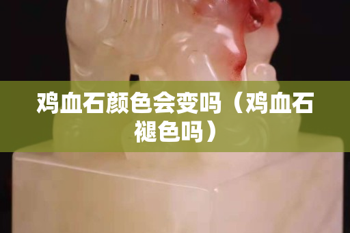 雞血石顏色會變嗎（雞血石褪色嗎）