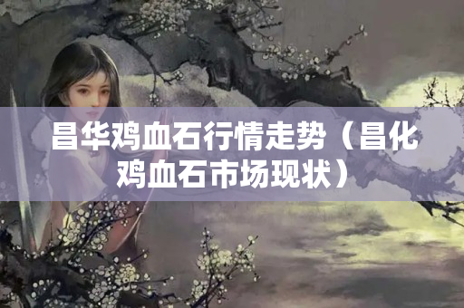 昌華雞血石行情走勢（昌化雞血石市場現狀）