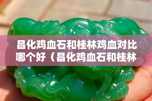 昌化雞血石和桂林雞血對比哪個好（昌化雞血石和桂林雞血對比哪個好）
