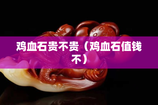 雞血石貴不貴（雞血石值錢不）
