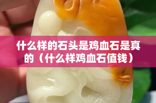 什么樣的石頭是雞血石是真的（什么樣雞血石值錢）