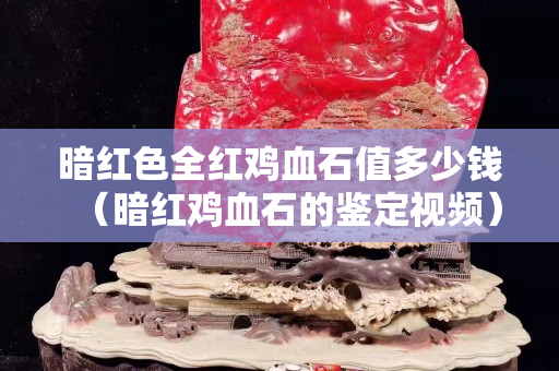 暗紅色全紅雞血石值多少錢（暗紅雞血石的鑒定視頻）