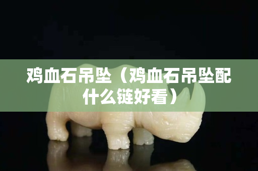 雞血石吊墜（雞血石吊墜配什么鏈好看）