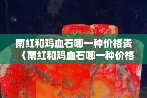 南紅和雞血石哪一種價格貴（南紅和雞血石哪一種價格貴些）