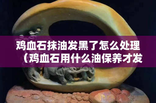 雞血石抹油發黑了怎么處理（雞血石用什么油保養才發亮）