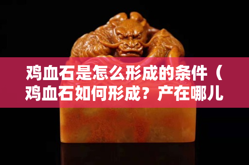 雞血石是怎么形成的條件（雞血石如何形成？產在哪兒）
