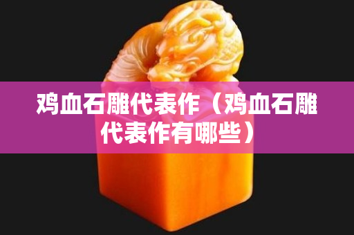雞血石雕代表作（雞血石雕代表作有哪些）