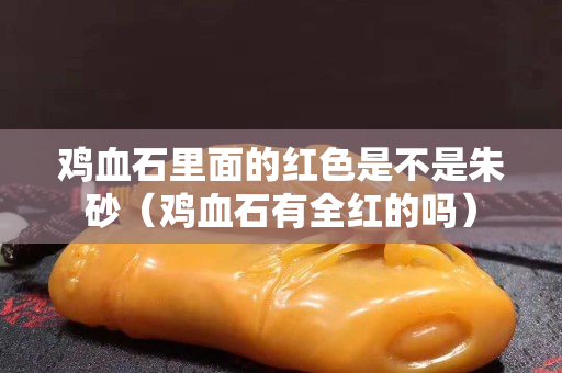 雞血石里面的紅色是不是朱砂（雞血石有全紅的嗎）