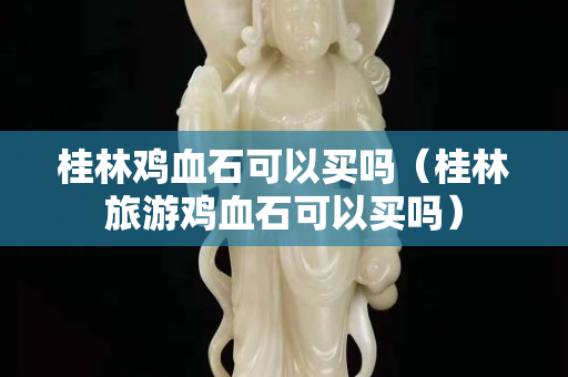 桂林雞血石可以買嗎（桂林旅游雞血石可以買嗎）