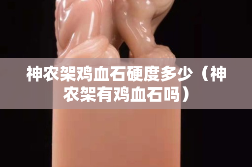 神農架雞血石硬度多少（神農架有雞血石嗎）