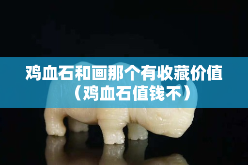 雞血石和畫那個有收藏價值（雞血石值錢不）