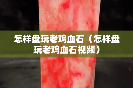 怎樣盤玩老雞血石（怎樣盤玩老雞血石視頻）