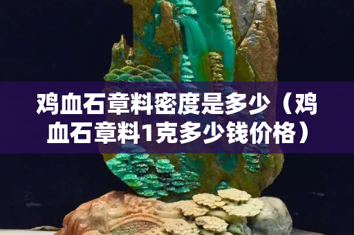 雞血石章料密度是多少（雞血石章料1克多少錢價格）