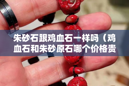 朱砂石跟雞血石一樣嗎（雞血石和朱砂原石哪個(gè)價(jià)格貴）