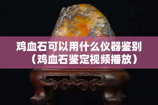 雞血石可以用什么儀器鑒別（雞血石鑒定視頻播放）
