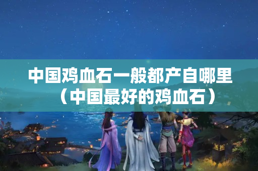 中國雞血石一般都產自哪里（中國最好的雞血石）