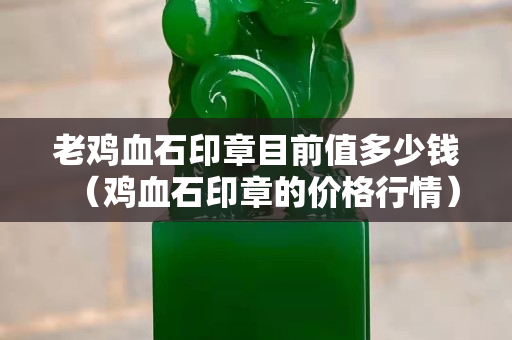 老雞血石印章目前值多少錢（雞血石印章的價格行情）