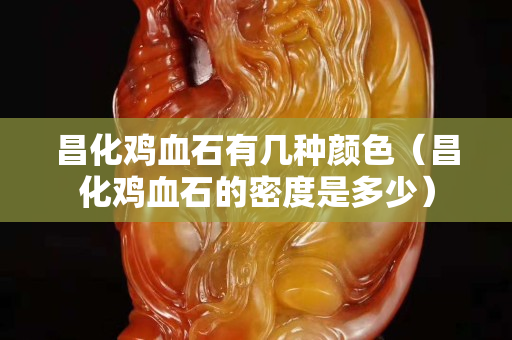 昌化雞血石有幾種顏色（昌化雞血石的密度是多少）