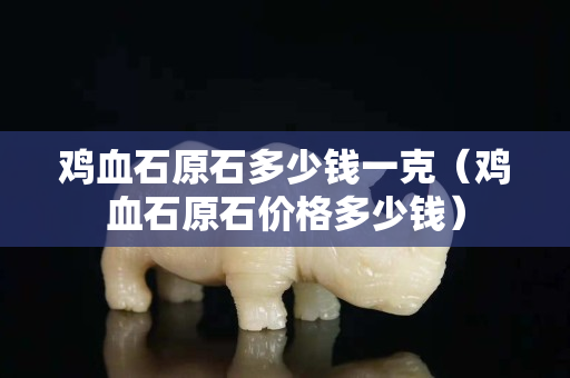 雞血石原石多少錢一克（雞血石原石價格多少錢）