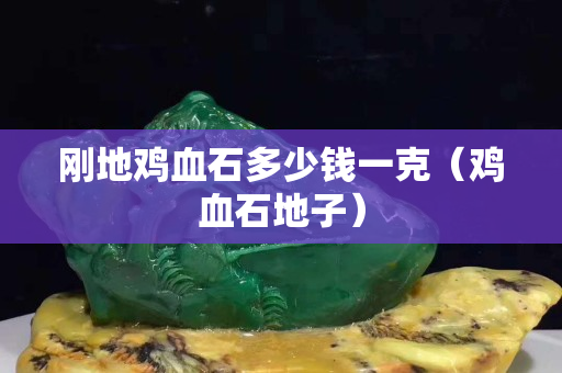 剛地雞血石多少錢一克（雞血石地子）