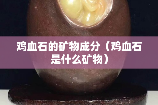 雞血石的礦物成分（雞血石是什么礦物）