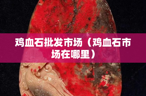 雞血石批發(fā)市場(chǎng)（雞血石市場(chǎng)在哪里）