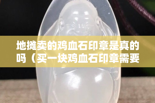 地攤賣的雞血石印章是真的嗎（買一塊雞血石印章需要多少錢）