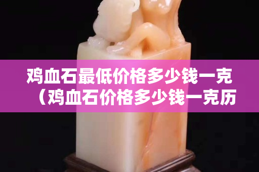 雞血石最低價格多少錢一克（雞血石價格多少錢一克歷年成交記錄）