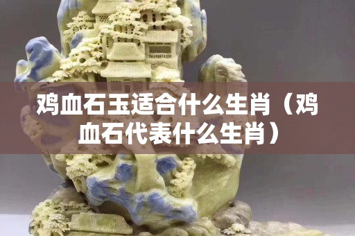 雞血石玉適合什么生肖（雞血石代表什么生肖）