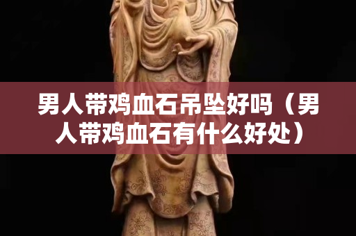 男人帶雞血石吊墜好嗎（男人帶雞血石有什么好處）