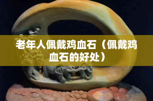 老年人佩戴雞血石（佩戴雞血石的好處）