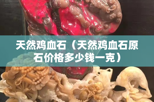 天然雞血石（天然雞血石原石價格多少錢一克）