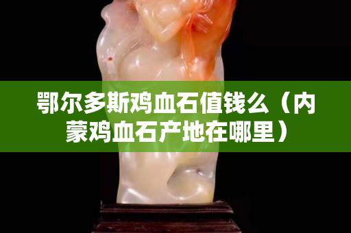 鄂爾多斯雞血石值錢么（內蒙雞血石產地在哪里）