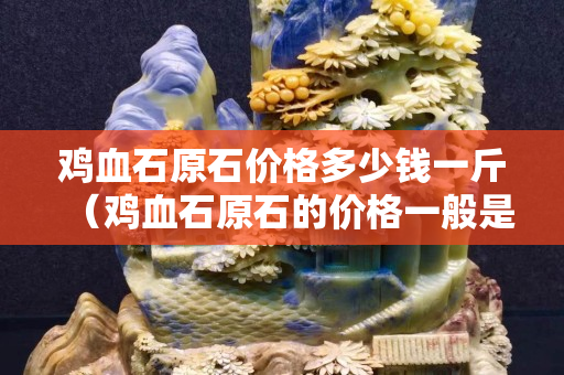雞血石原石價格多少錢一斤（雞血石原石的價格一般是多少）