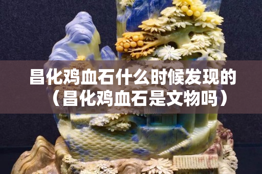 昌化雞血石什么時候發(fā)現(xiàn)的（昌化雞血石是文物嗎）