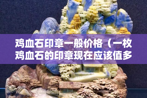 雞血石印章一般價格（一枚雞血石的印章現在應該值多少錢）
