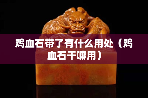 雞血石帶了有什么用處（雞血石干嘛用）