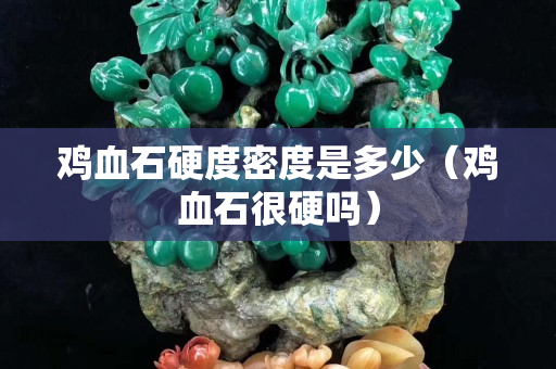 雞血石硬度密度是多少（雞血石很硬嗎）