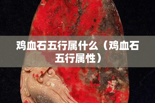 雞血石五行屬什么（雞血石五行屬性）