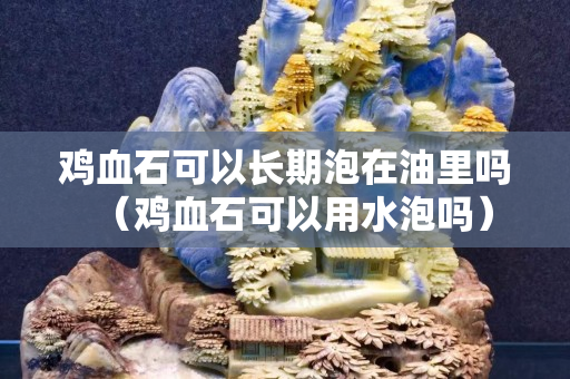 雞血石可以長期泡在油里嗎（雞血石可以用水泡嗎）