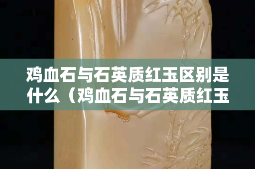 雞血石與石英質紅玉區別是什么（雞血石與石英質紅玉區別是什么呢）