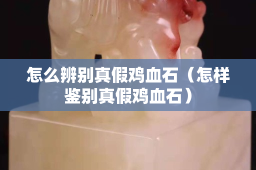 怎么辨別真假雞血石（怎樣鑒別真假雞血石）