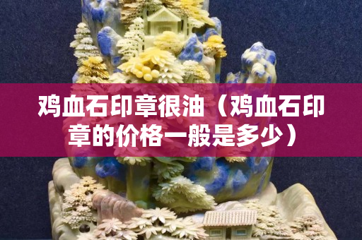 雞血石印章很油（雞血石印章的價格一般是多少）