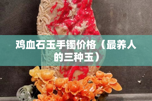雞血石玉手鐲價格（最養人的三種玉）