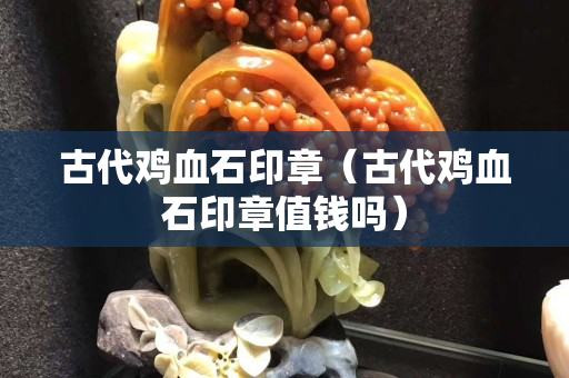 古代雞血石印章（古代雞血石印章值錢嗎）