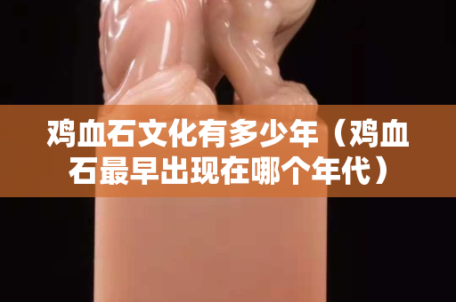 雞血石文化有多少年（雞血石最早出現在哪個年代）
