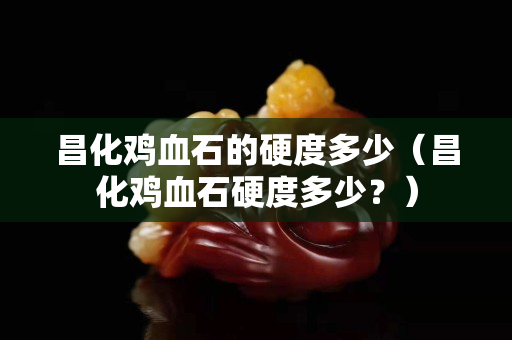 昌化雞血石的硬度多少（昌化雞血石硬度多少？）