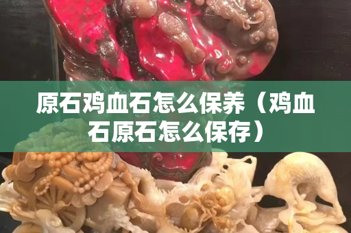 原石雞血石怎么保養（雞血石原石怎么保存）