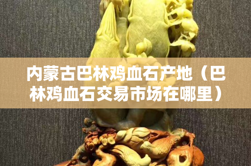 內(nèi)蒙古巴林雞血石產(chǎn)地（巴林雞血石交易市場(chǎng)在哪里）
