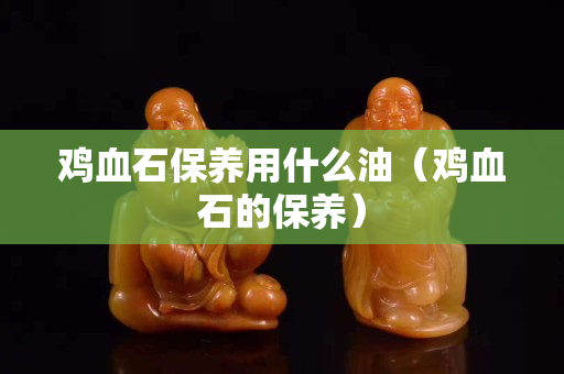 雞血石保養用什么油（雞血石的保養）